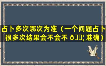 占卜多次哪次为准（一个问题占卜很多次结果会不会不 🐦 准确）